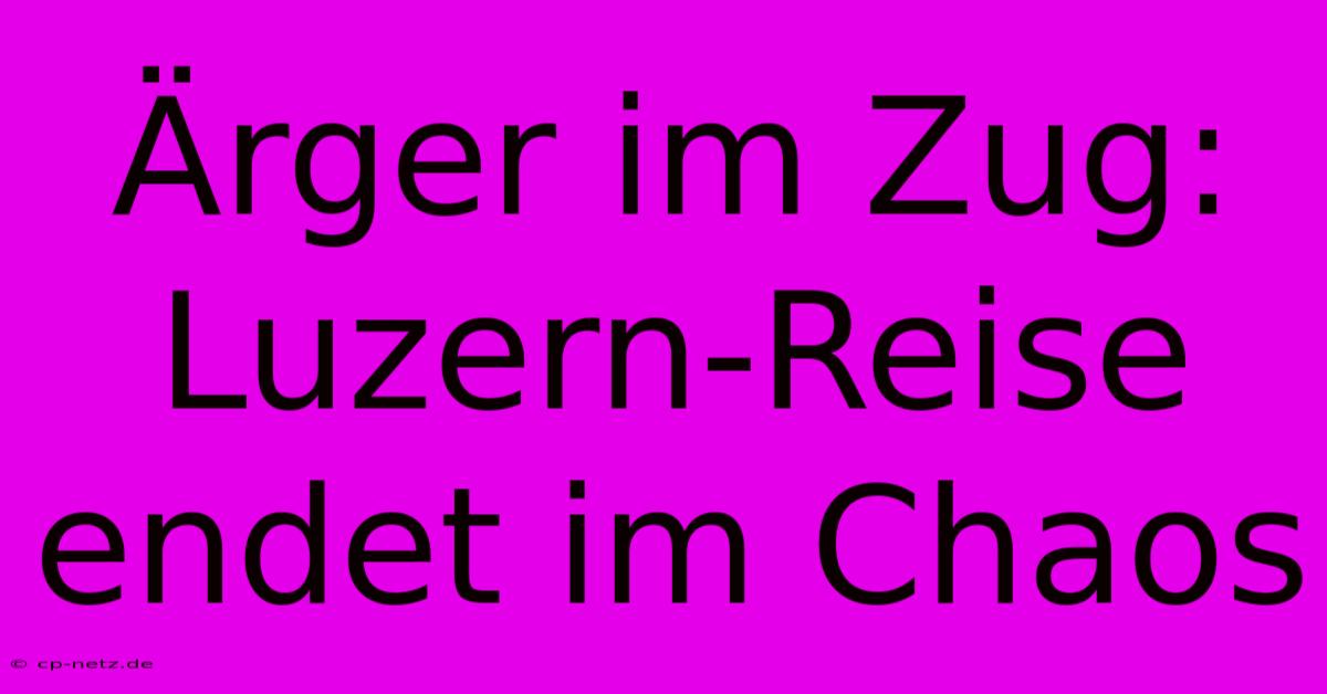 Ärger Im Zug: Luzern-Reise Endet Im Chaos