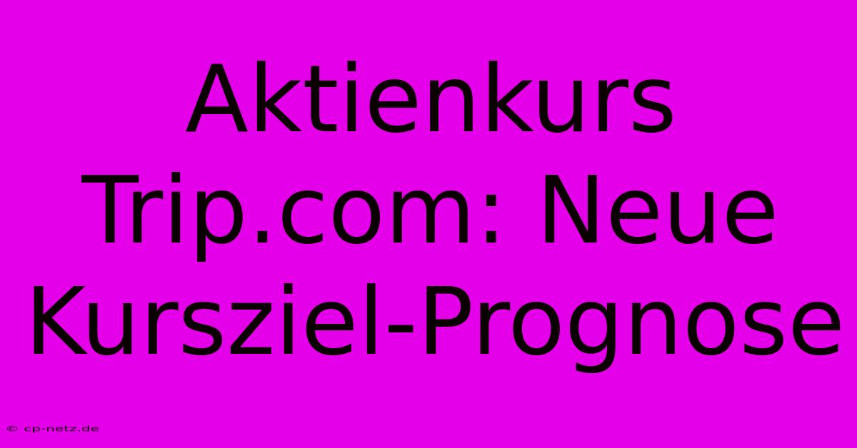 Aktienkurs Trip.com: Neue Kursziel-Prognose