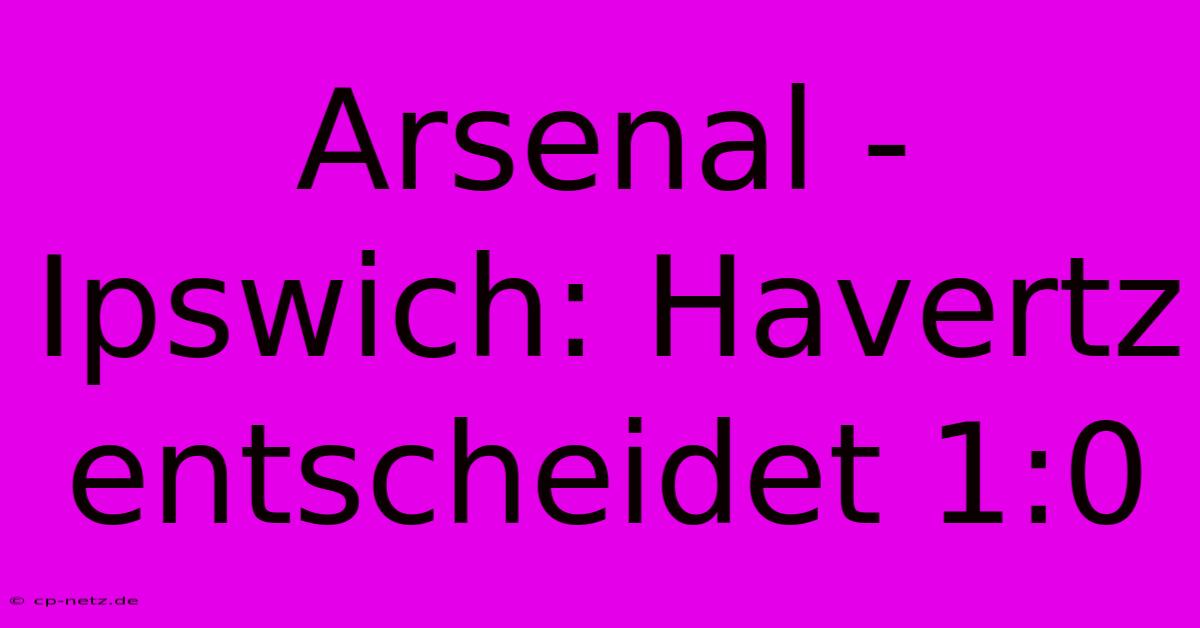 Arsenal - Ipswich: Havertz Entscheidet 1:0