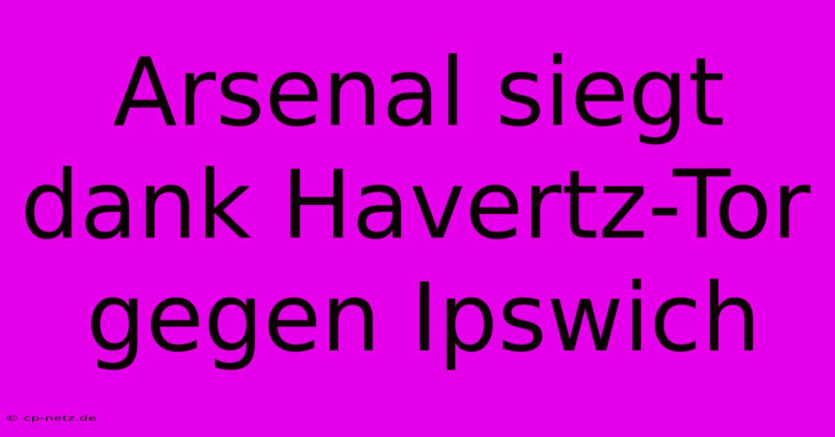 Arsenal Siegt Dank Havertz-Tor Gegen Ipswich