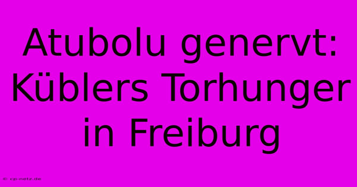 Atubolu Genervt: Küblers Torhunger In Freiburg