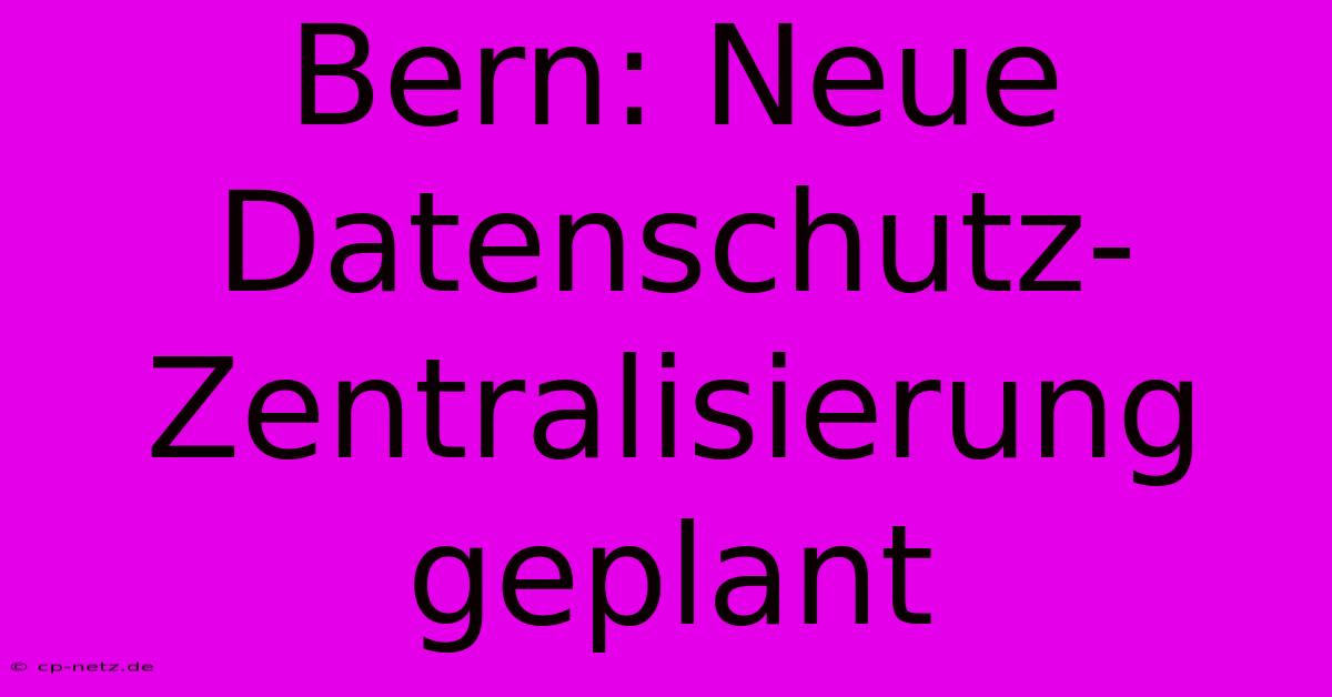 Bern: Neue Datenschutz-Zentralisierung Geplant