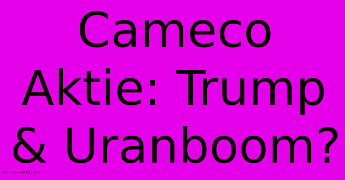 Cameco Aktie: Trump & Uranboom?