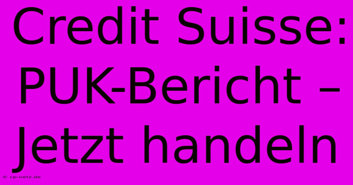 Credit Suisse:  PUK-Bericht –  Jetzt Handeln