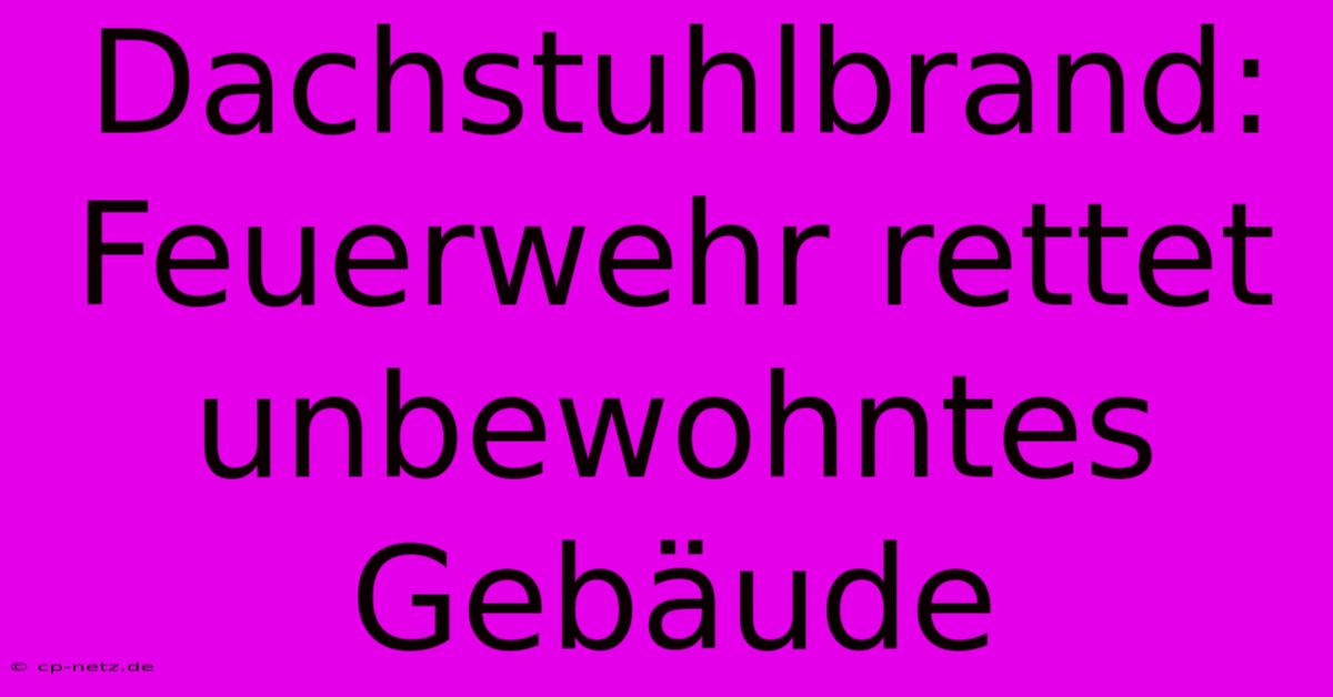 Dachstuhlbrand: Feuerwehr Rettet Unbewohntes Gebäude