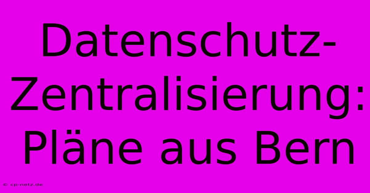 Datenschutz-Zentralisierung: Pläne Aus Bern