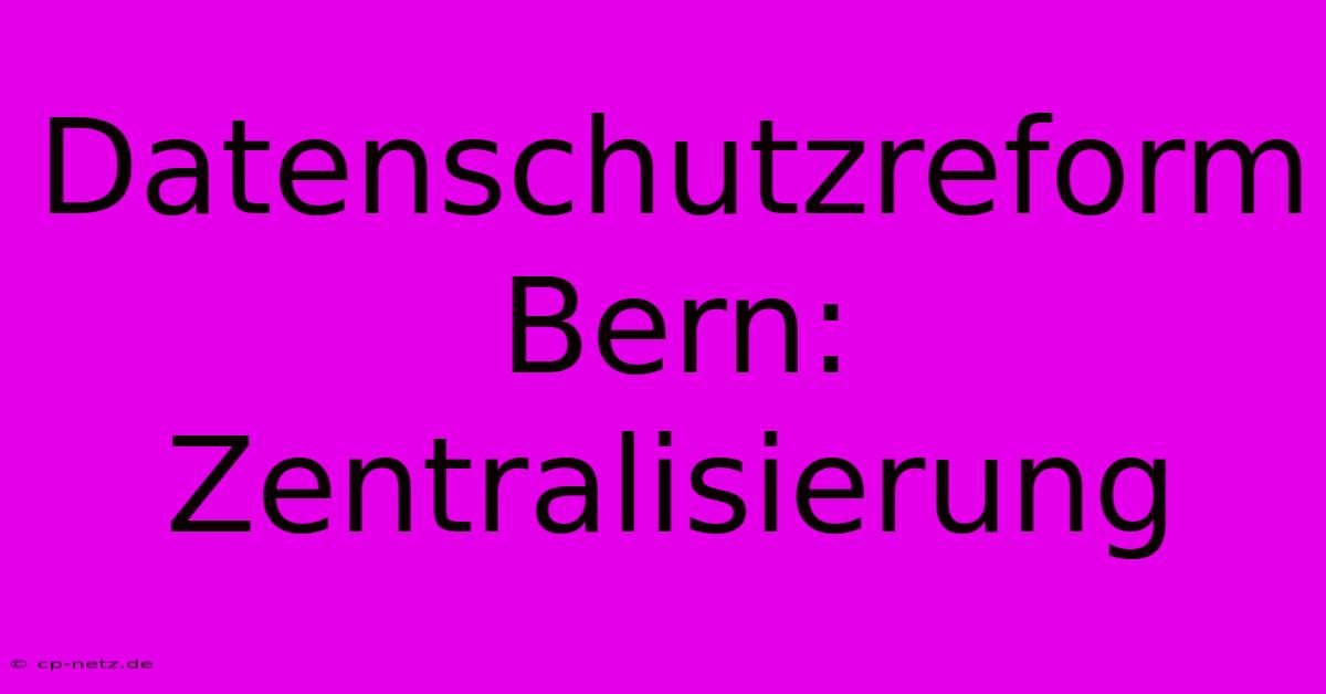 Datenschutzreform Bern: Zentralisierung