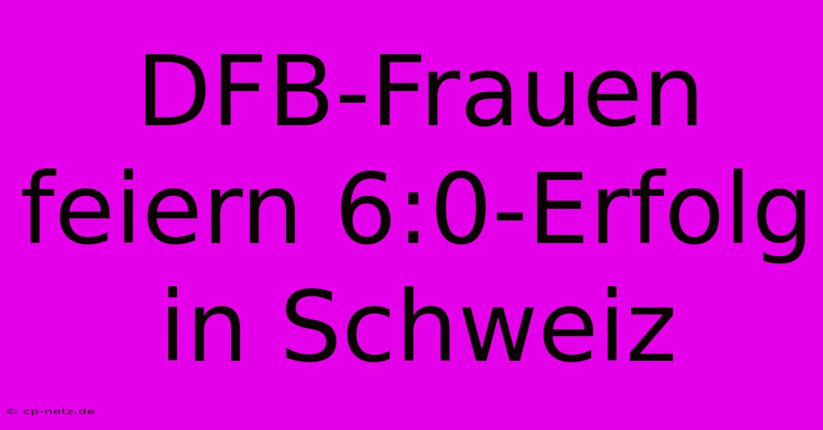 DFB-Frauen Feiern 6:0-Erfolg In Schweiz