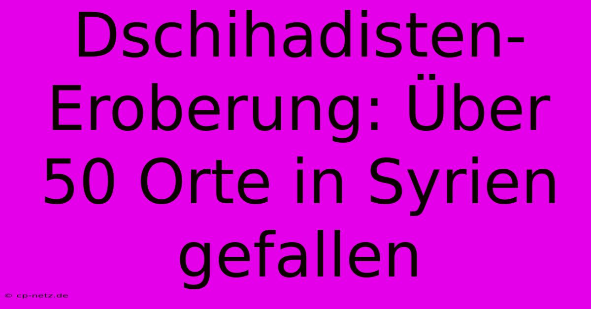 Dschihadisten-Eroberung: Über 50 Orte In Syrien Gefallen