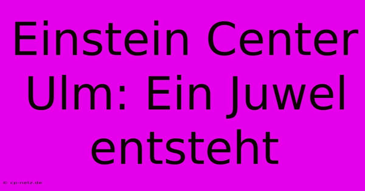 Einstein Center Ulm: Ein Juwel Entsteht