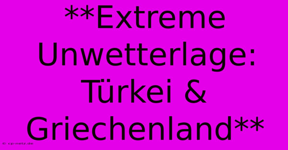 **Extreme Unwetterlage: Türkei & Griechenland**