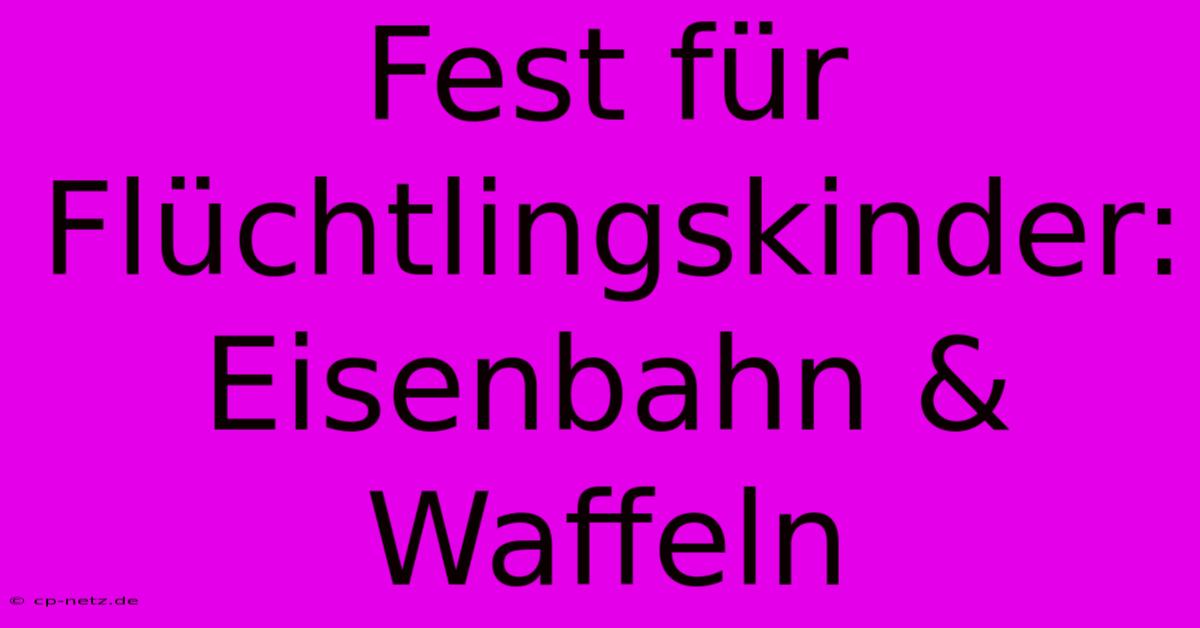 Fest Für Flüchtlingskinder: Eisenbahn & Waffeln