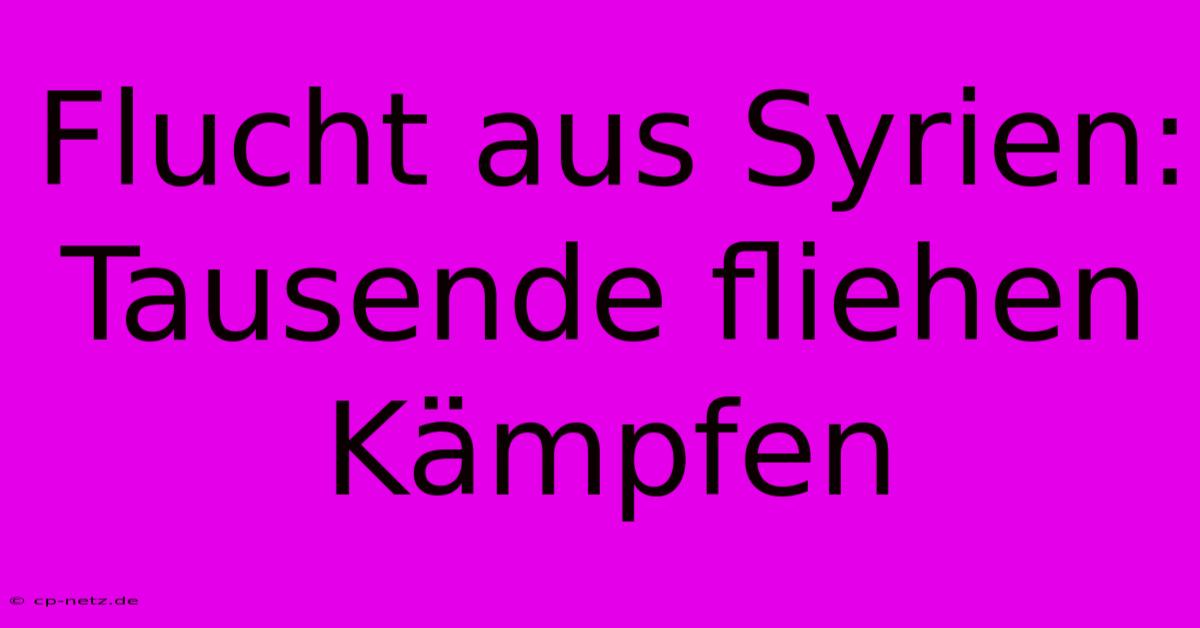 Flucht Aus Syrien:  Tausende Fliehen Kämpfen