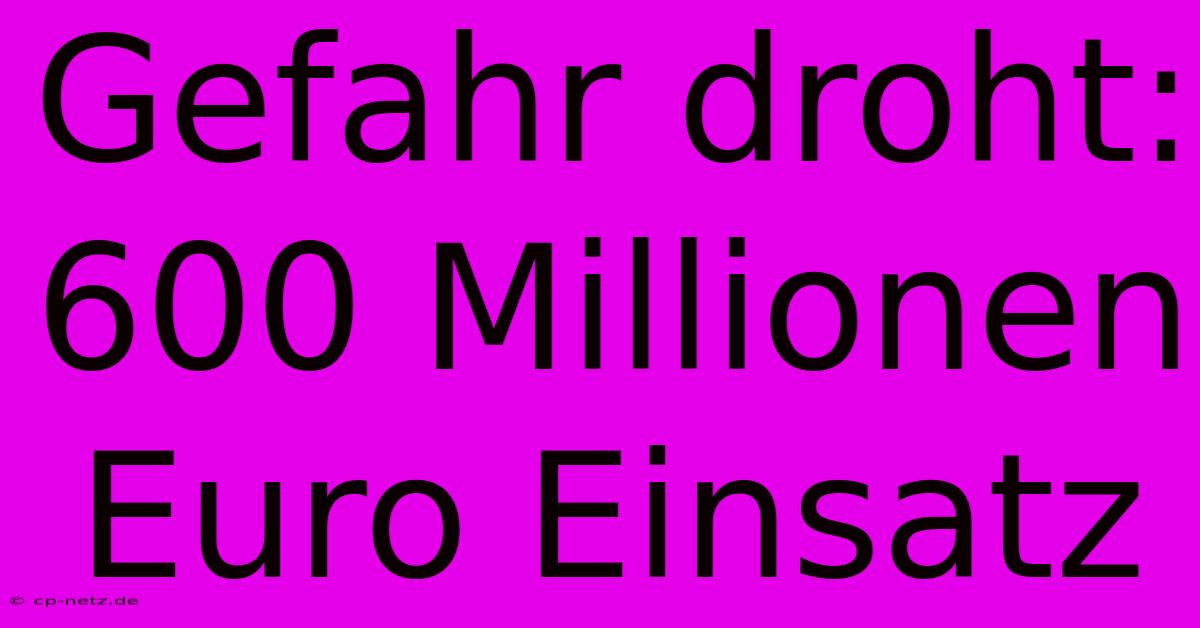 Gefahr Droht: 600 Millionen Euro Einsatz