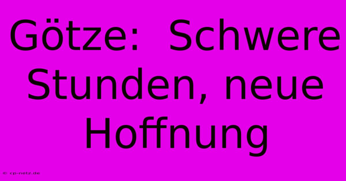 Götze:  Schwere Stunden, Neue Hoffnung