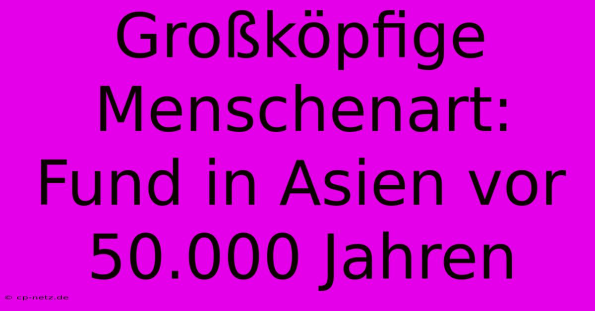 Großköpfige Menschenart: Fund In Asien Vor 50.000 Jahren