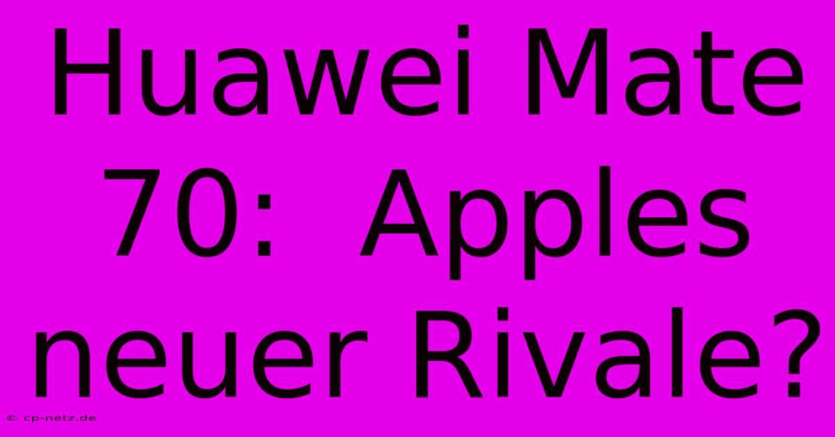 Huawei Mate 70:  Apples Neuer Rivale?