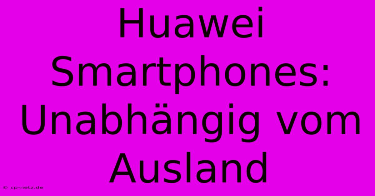 Huawei Smartphones: Unabhängig Vom Ausland