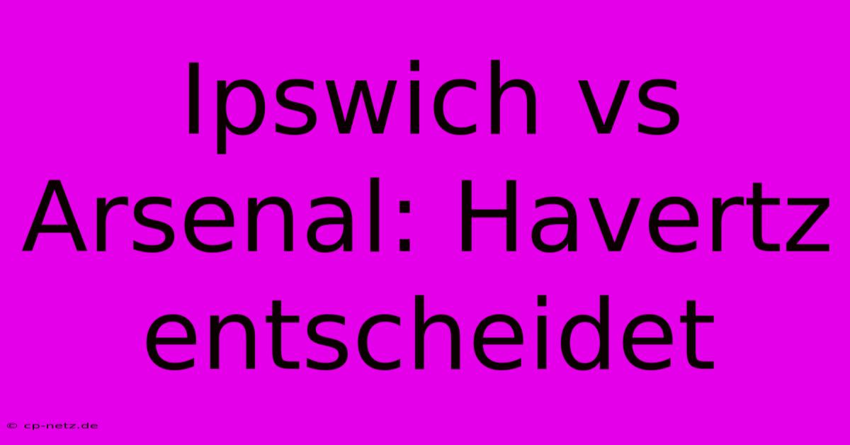 Ipswich Vs Arsenal: Havertz Entscheidet