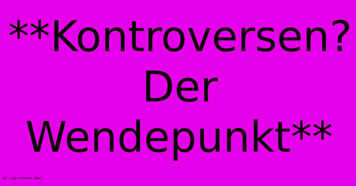 **Kontroversen?  Der Wendepunkt**