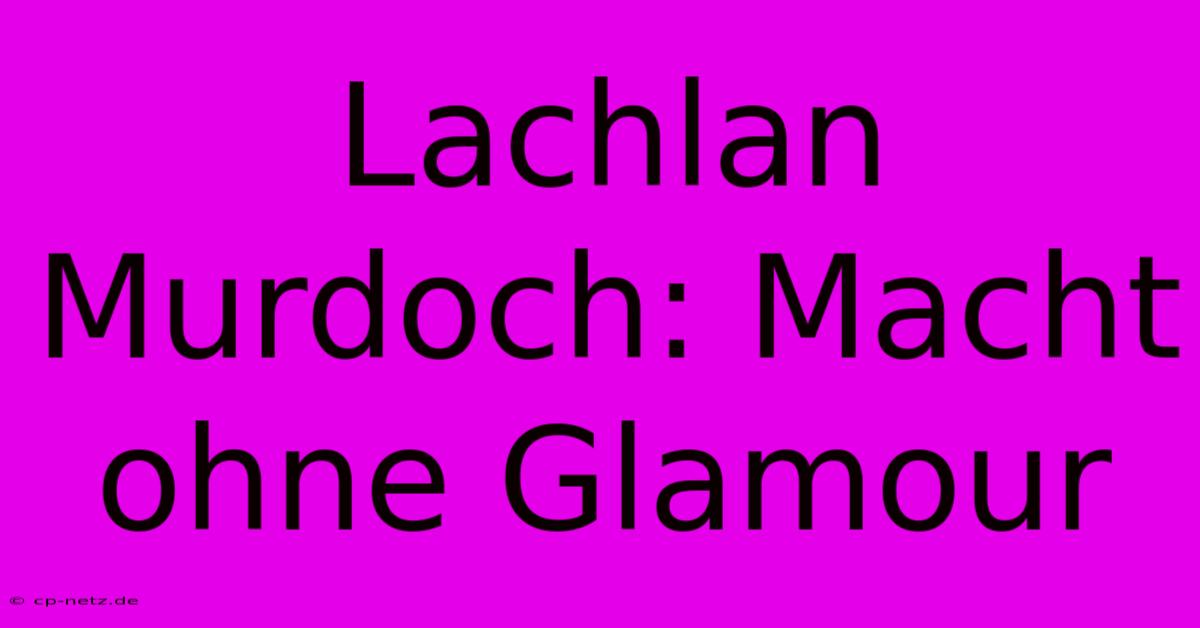 Lachlan Murdoch: Macht Ohne Glamour