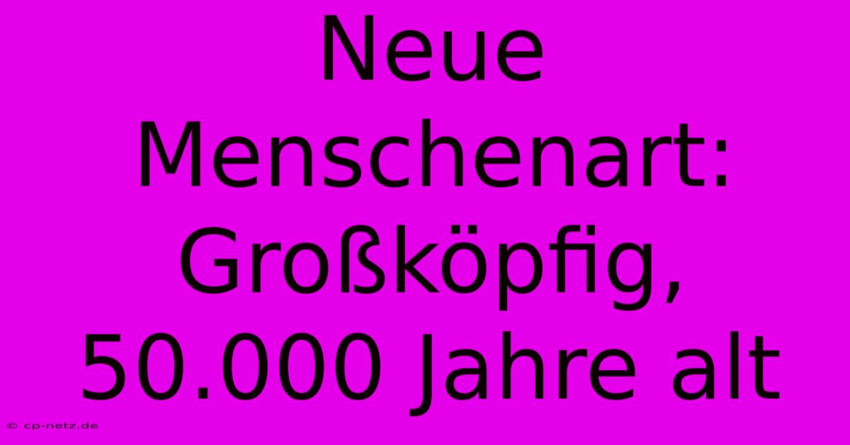 Neue Menschenart: Großköpfig, 50.000 Jahre Alt