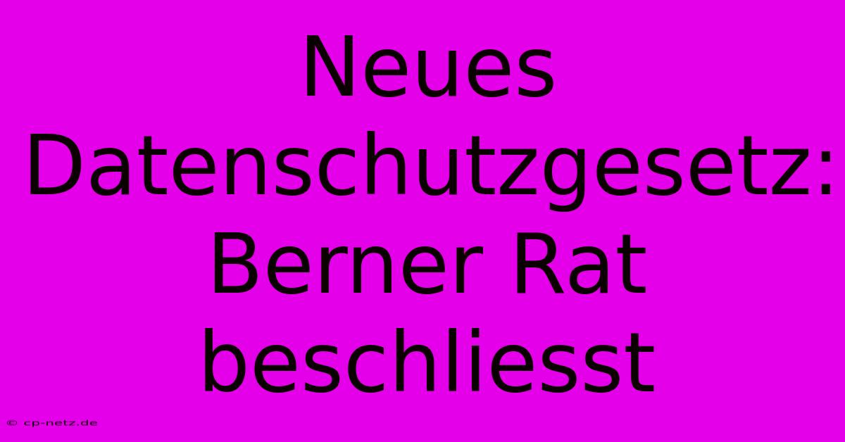 Neues Datenschutzgesetz: Berner Rat Beschliesst