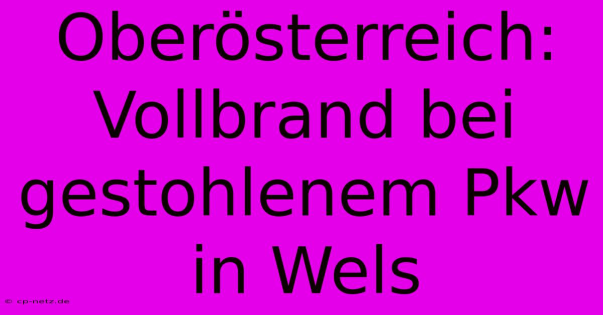 Oberösterreich: Vollbrand Bei Gestohlenem Pkw In Wels