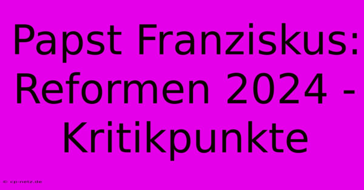 Papst Franziskus:  Reformen 2024 - Kritikpunkte