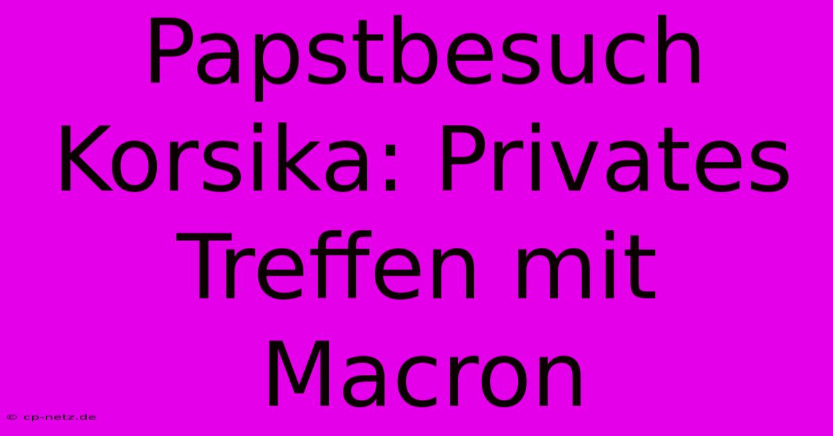 Papstbesuch Korsika: Privates Treffen Mit Macron