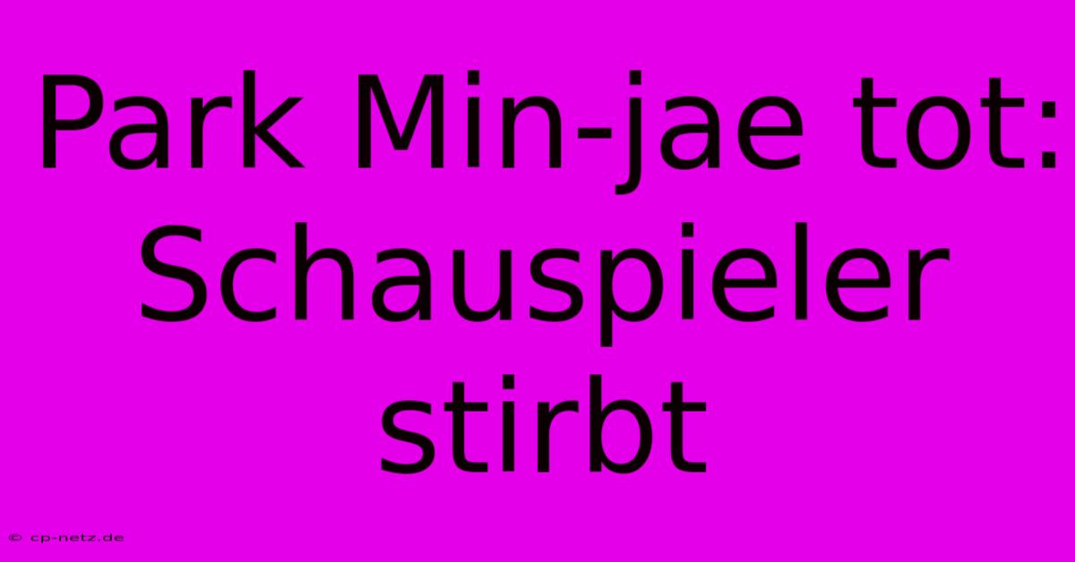 Park Min-jae Tot:  Schauspieler Stirbt