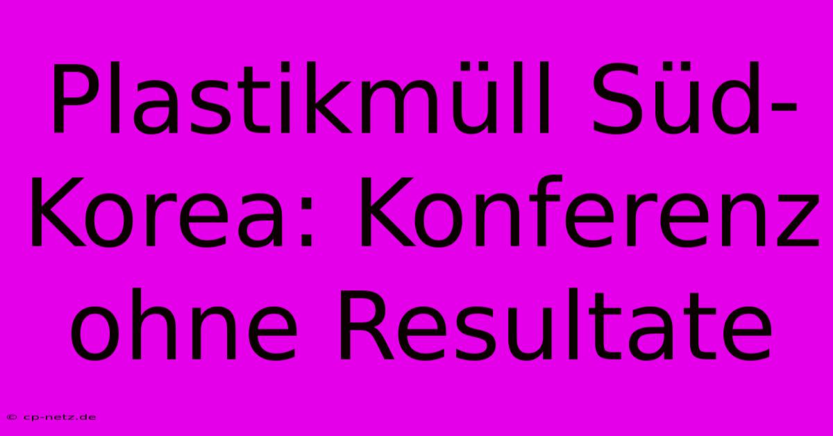 Plastikmüll Süd-Korea: Konferenz Ohne Resultate