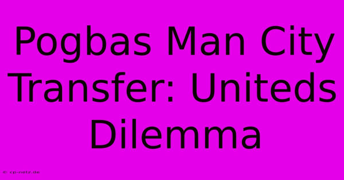 Pogbas Man City Transfer: Uniteds Dilemma