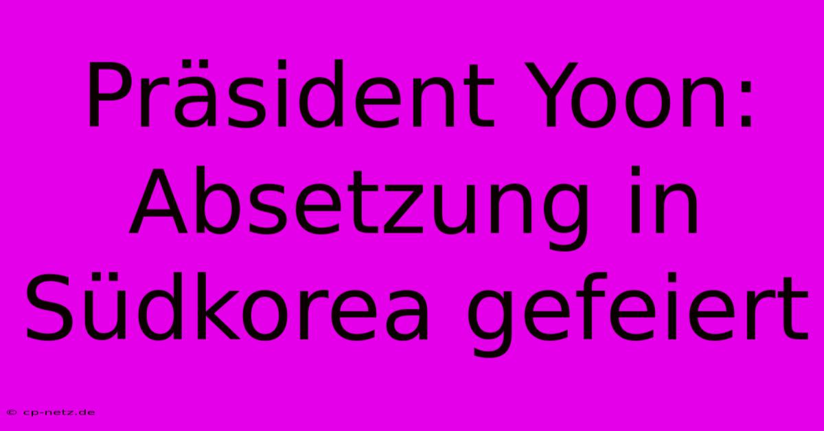 Präsident Yoon: Absetzung In Südkorea Gefeiert