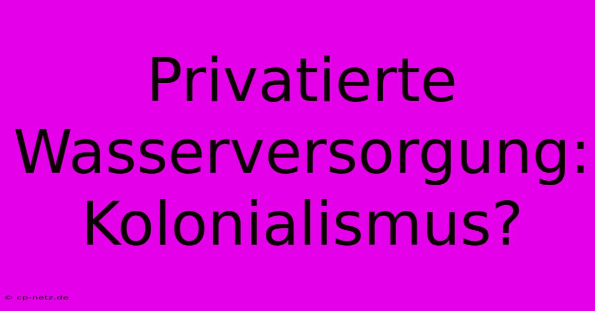 Privatierte Wasserversorgung: Kolonialismus?