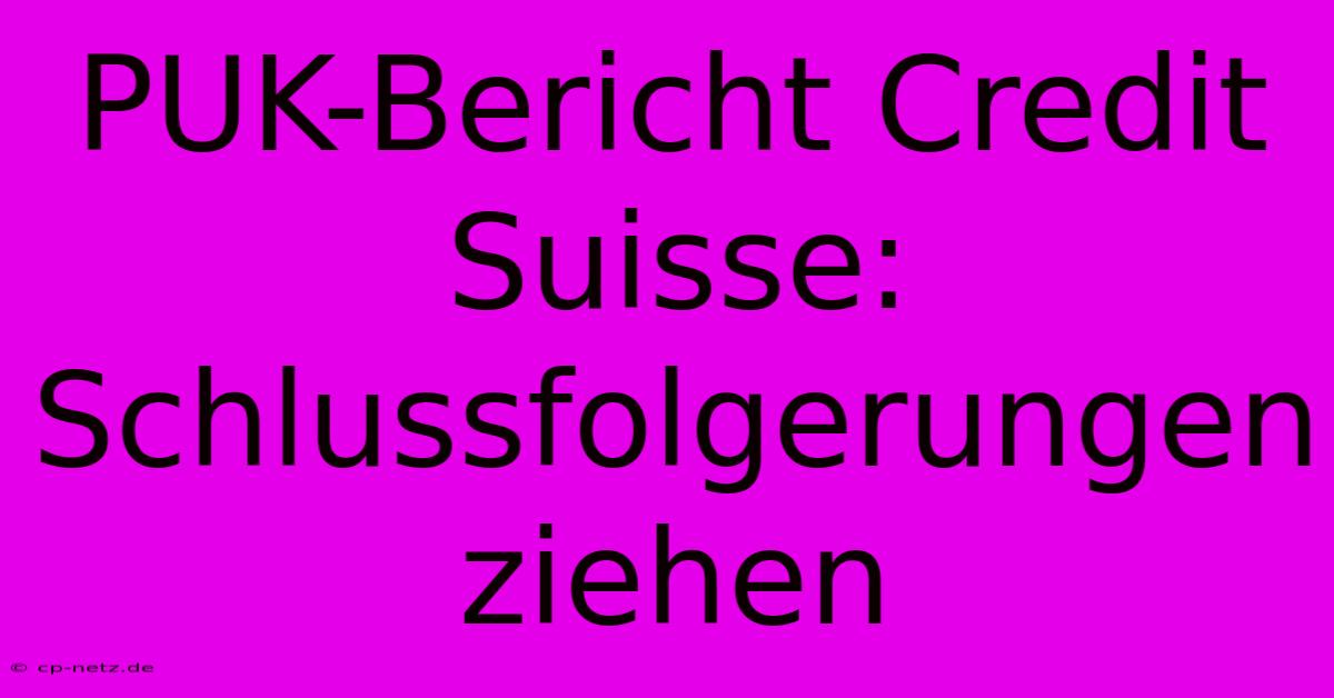 PUK-Bericht Credit Suisse: Schlussfolgerungen Ziehen