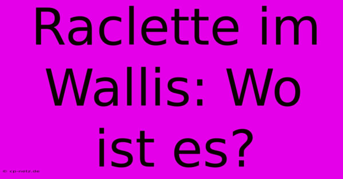 Raclette Im Wallis: Wo Ist Es?