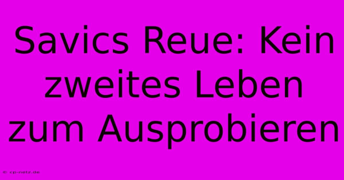 Savics Reue: Kein Zweites Leben Zum Ausprobieren