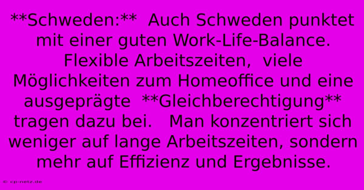 **Schweden:**  Auch Schweden Punktet Mit Einer Guten Work-Life-Balance. Flexible Arbeitszeiten,  Viele Möglichkeiten Zum Homeoffice Und Eine Ausgeprägte  **Gleichberechtigung**  Tragen Dazu Bei.   Man Konzentriert Sich Weniger Auf Lange Arbeitszeiten, Sondern Mehr Auf Effizienz Und Ergebnisse.