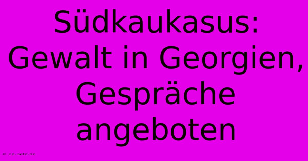 Südkaukasus: Gewalt In Georgien, Gespräche Angeboten