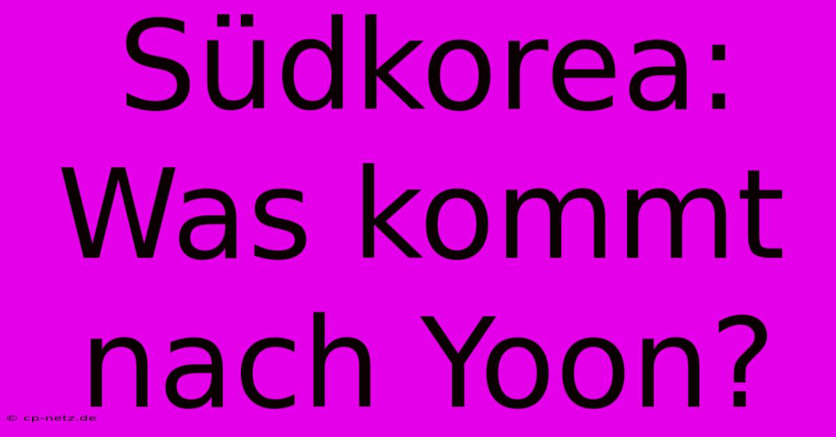 Südkorea: Was Kommt Nach Yoon?