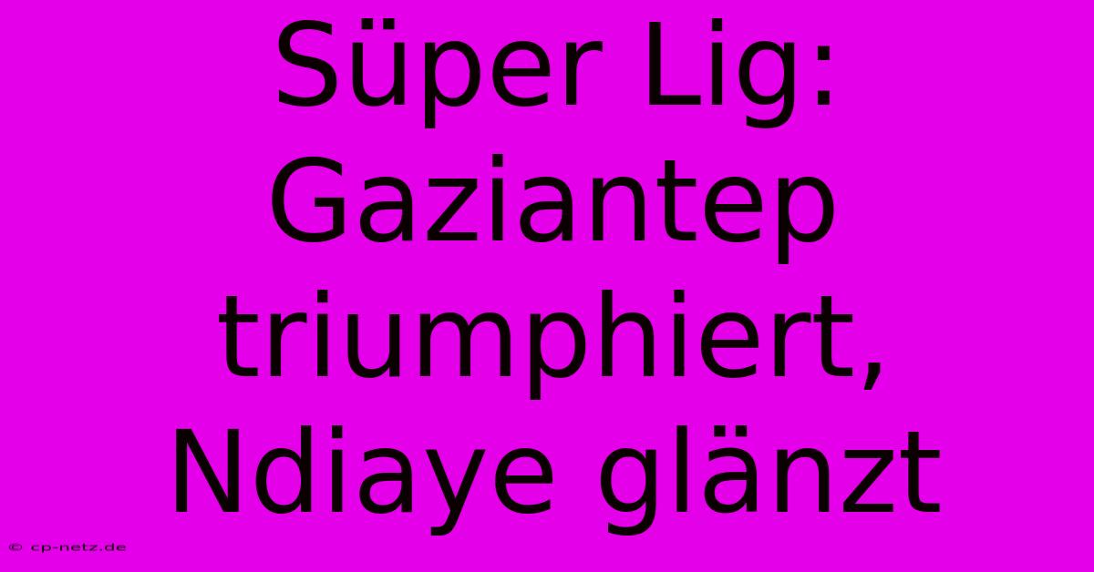 Süper Lig: Gaziantep Triumphiert, Ndiaye Glänzt