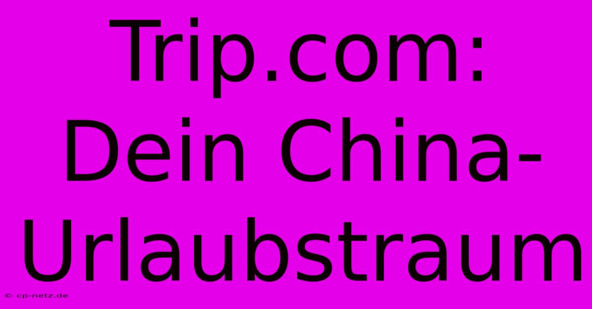 Trip.com: Dein China-Urlaubstraum