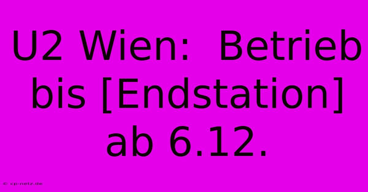 U2 Wien:  Betrieb Bis [Endstation] Ab 6.12.