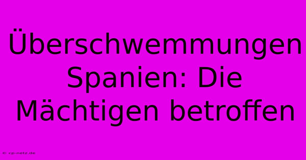 Überschwemmungen Spanien: Die Mächtigen Betroffen