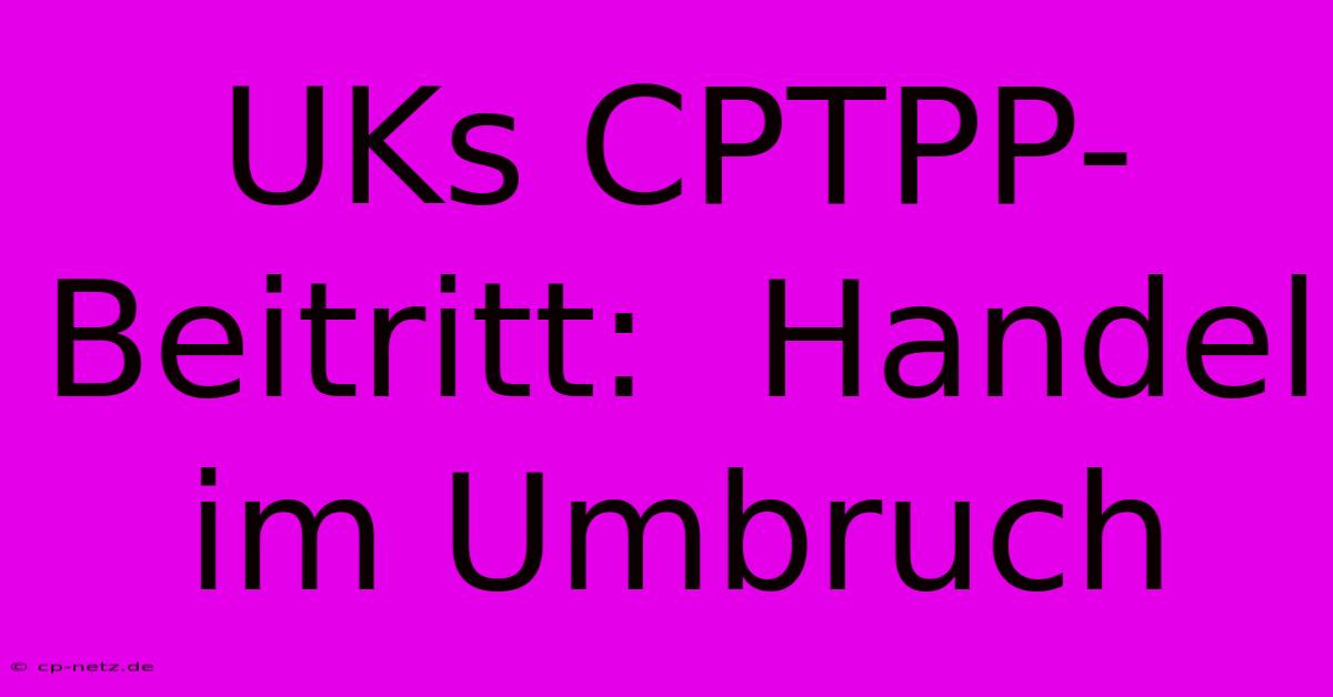 UKs CPTPP-Beitritt:  Handel Im Umbruch