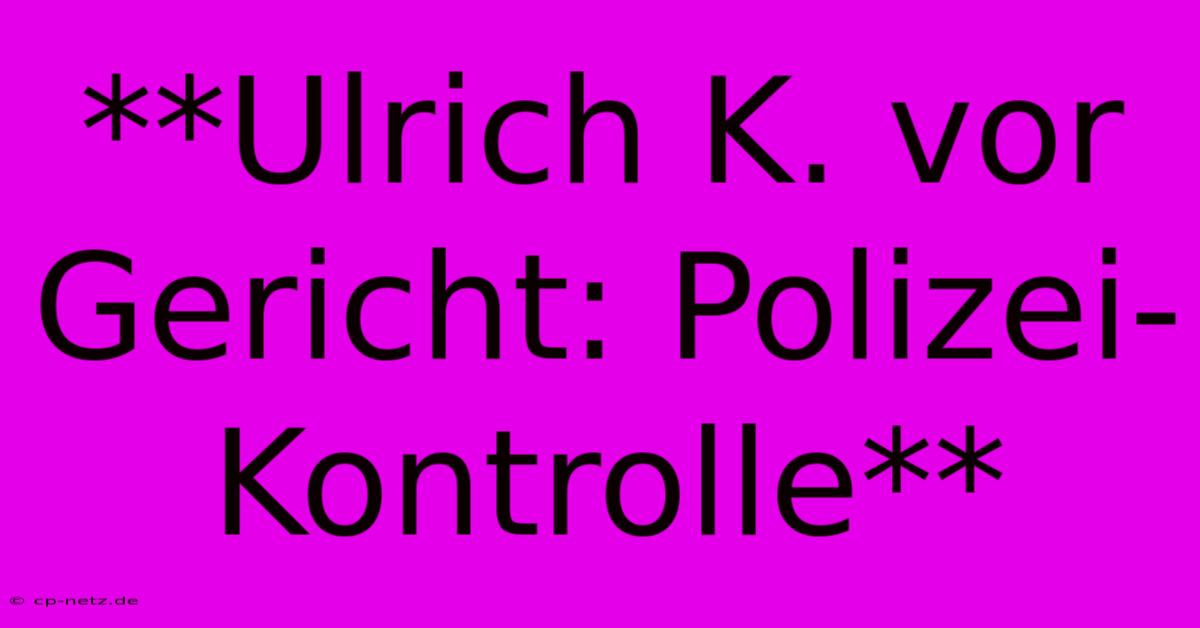 **Ulrich K. Vor Gericht: Polizei-Kontrolle**