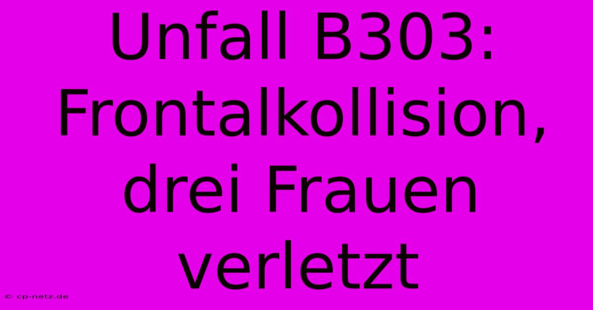 Unfall B303: Frontalkollision, Drei Frauen Verletzt