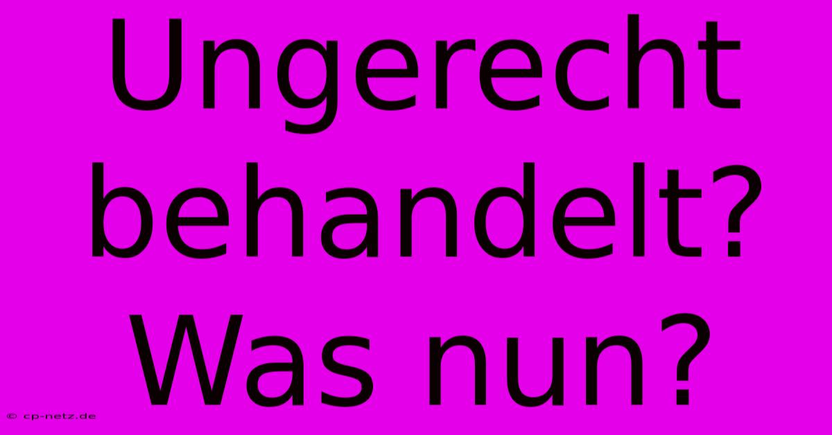 Ungerecht Behandelt?  Was Nun?