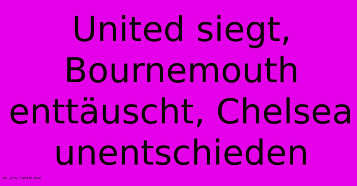 United Siegt, Bournemouth Enttäuscht, Chelsea Unentschieden